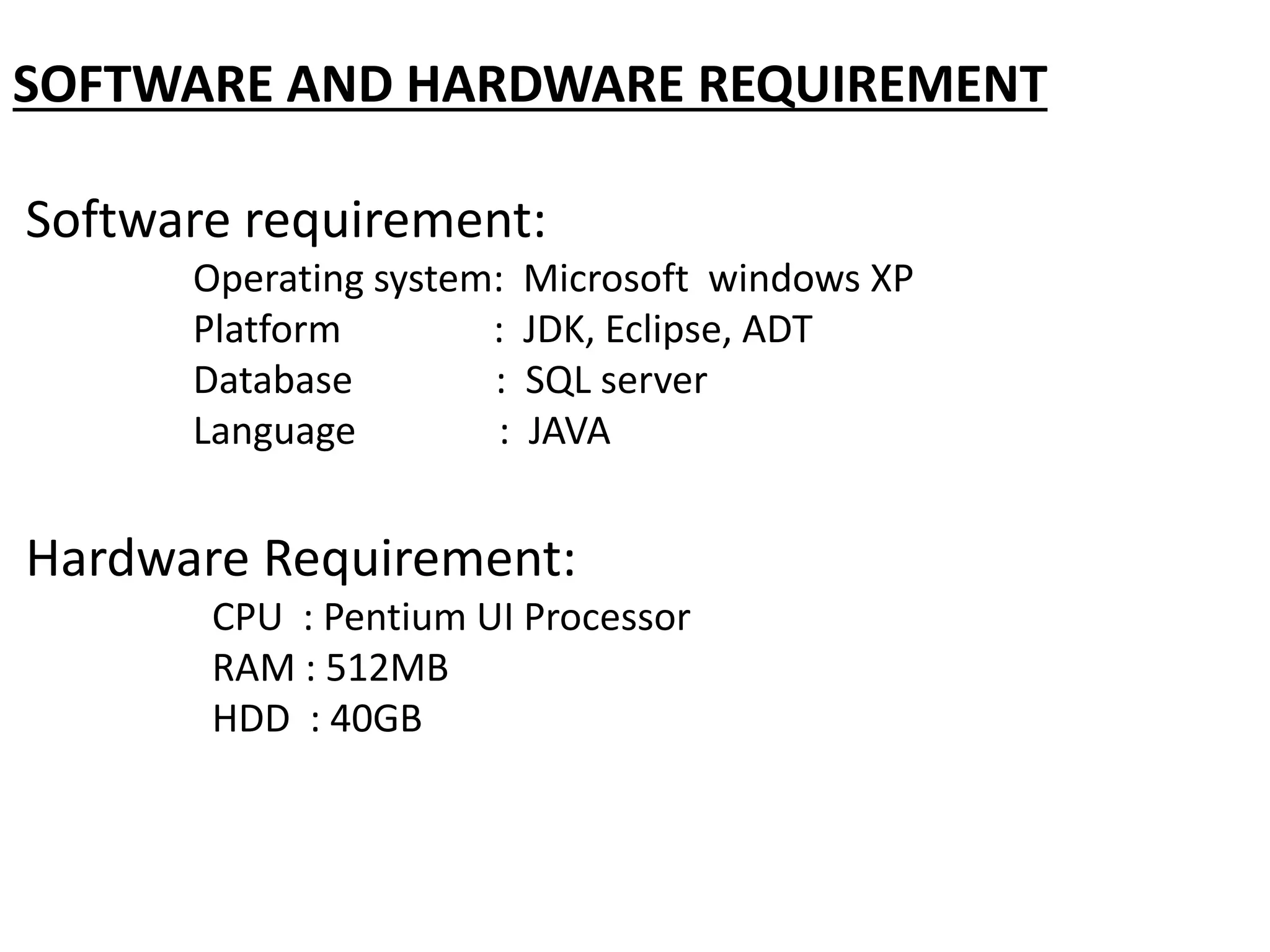 SOFTWARE AND HARDWARE REQUIREMENT
Software requirement:
Operating system: Microsoft windows XP
Platform : JDK, Eclipse, ADT
Database : SQL server
Language : JAVA
Hardware Requirement:
CPU : Pentium UI Processor
RAM : 512MB
HDD : 40GB
 