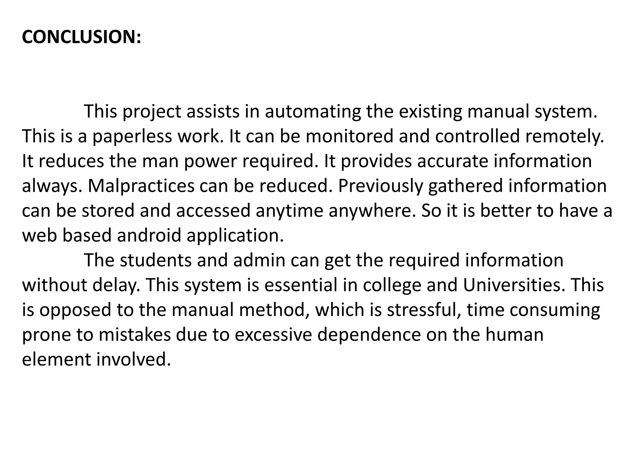 CONCLUSION:
This project assists in automating the existing manual system.
This is a paperless work. It can be monitored and controlled remotely.
It reduces the man power required. It provides accurate information
always. Malpractices can be reduced. Previously gathered information
can be stored and accessed anytime anywhere. So it is better to have a
web based android application.
The students and admin can get the required information
without delay. This system is essential in college and Universities. This
is opposed to the manual method, which is stressful, time consuming
prone to mistakes due to excessive dependence on the human
element involved.
 