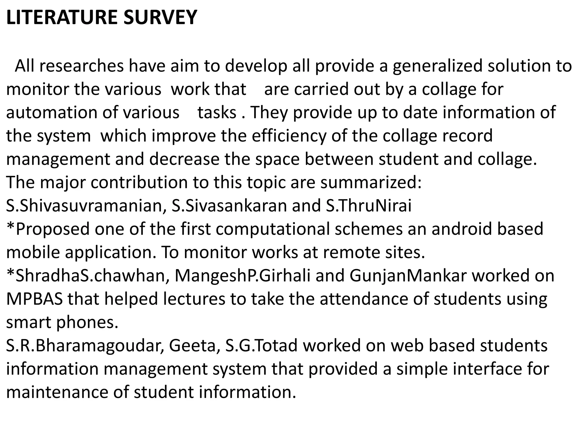 LITERATURE SURVEY
All researches have aim to develop all provide a generalized solution to
monitor the various work that are carried out by a collage for
automation of various tasks . They provide up to date information of
the system which improve the efficiency of the collage record
management and decrease the space between student and collage.
The major contribution to this topic are summarized:
S.Shivasuvramanian, S.Sivasankaran and S.ThruNirai
*Proposed one of the first computational schemes an android based
mobile application. To monitor works at remote sites.
*ShradhaS.chawhan, MangeshP.Girhali and GunjanMankar worked on
MPBAS that helped lectures to take the attendance of students using
smart phones.
S.R.Bharamagoudar, Geeta, S.G.Totad worked on web based students
information management system that provided a simple interface for
maintenance of student information.
 