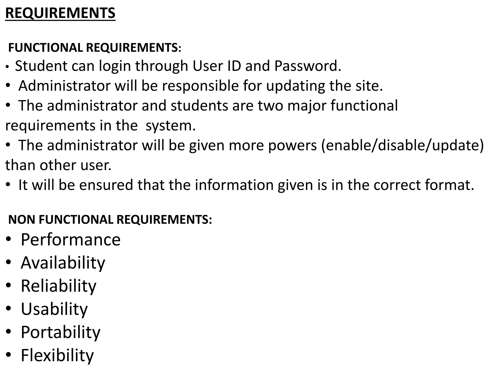 REQUIREMENTS
FUNCTIONAL REQUIREMENTS:
• Student can login through User ID and Password.
• Administrator will be responsible for updating the site.
• The administrator and students are two major functional
requirements in the system.
• The administrator will be given more powers (enable/disable/update)
than other user.
• It will be ensured that the information given is in the correct format.
NON FUNCTIONAL REQUIREMENTS:
• Performance
• Availability
• Reliability
• Usability
• Portability
• Flexibility
 