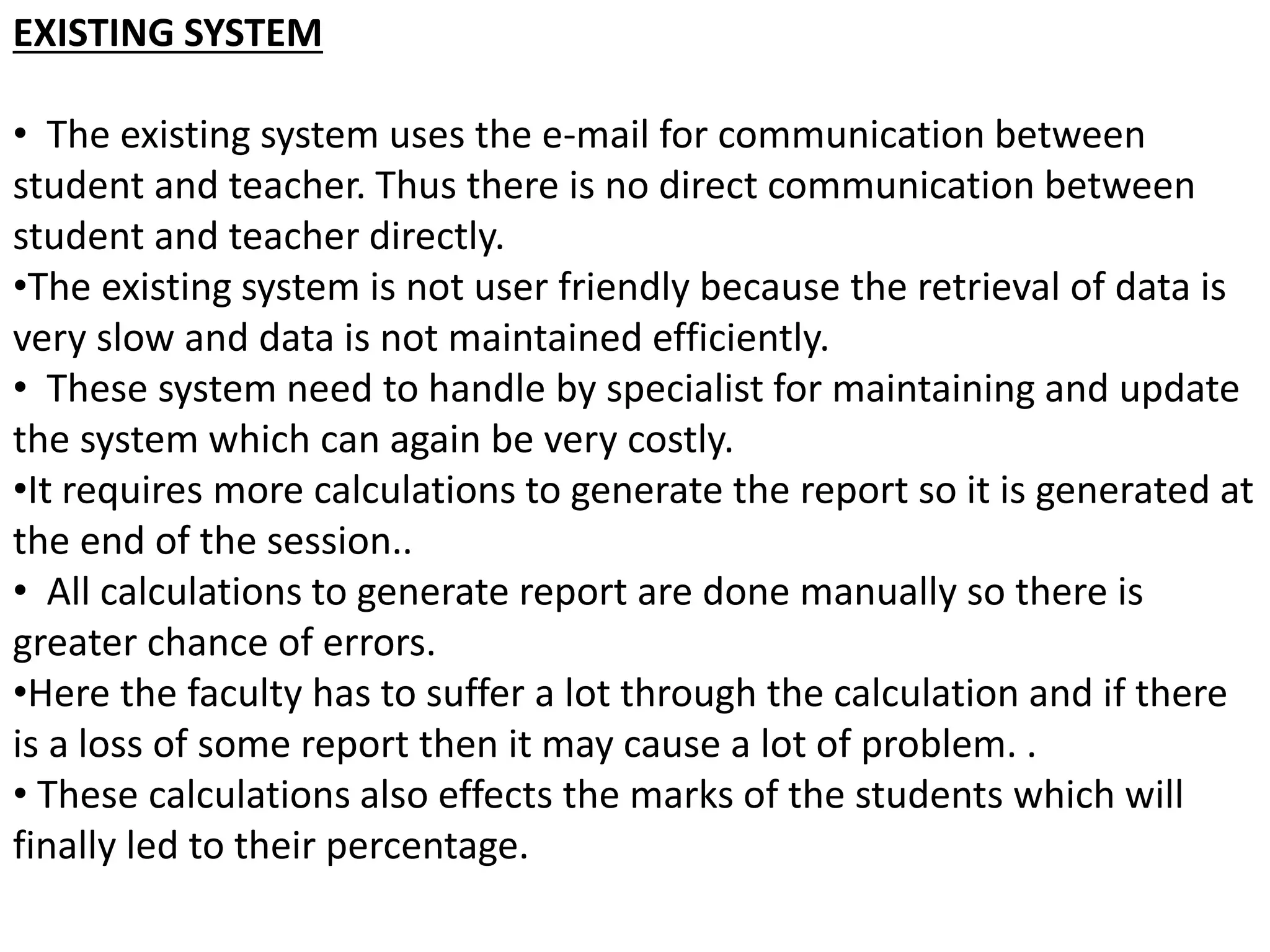 EXISTING SYSTEM
• The existing system uses the e-mail for communication between
student and teacher. Thus there is no direct communication between
student and teacher directly.
•The existing system is not user friendly because the retrieval of data is
very slow and data is not maintained efficiently.
• These system need to handle by specialist for maintaining and update
the system which can again be very costly.
•It requires more calculations to generate the report so it is generated at
the end of the session..
• All calculations to generate report are done manually so there is
greater chance of errors.
•Here the faculty has to suffer a lot through the calculation and if there
is a loss of some report then it may cause a lot of problem. .
• These calculations also effects the marks of the students which will
finally led to their percentage.
 