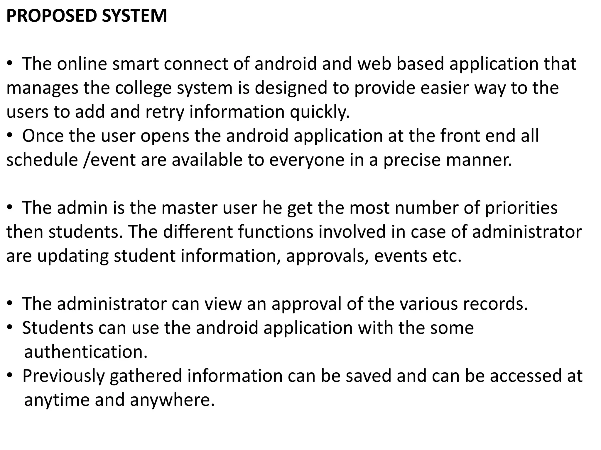 PROPOSED SYSTEM
• The online smart connect of android and web based application that
manages the college system is designed to provide easier way to the
users to add and retry information quickly.
• Once the user opens the android application at the front end all
schedule /event are available to everyone in a precise manner.
• The admin is the master user he get the most number of priorities
then students. The different functions involved in case of administrator
are updating student information, approvals, events etc.
• The administrator can view an approval of the various records.
• Students can use the android application with the some
authentication.
• Previously gathered information can be saved and can be accessed at
anytime and anywhere.
 