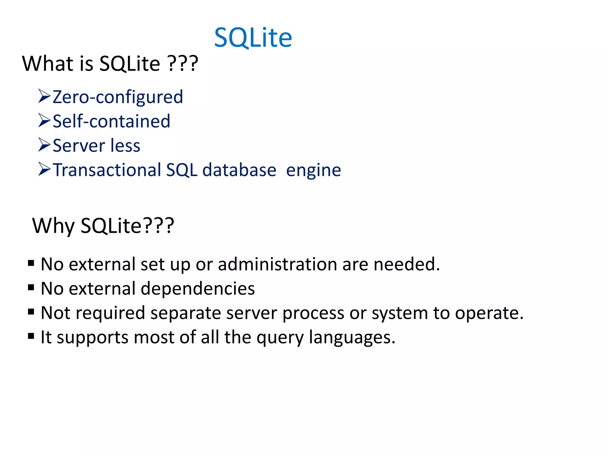 SQLite
What is SQLite ???
Zero-configured
Self-contained
Server less
Transactional SQL database engine
Why SQLite???
 No external set up or administration are needed.
 No external dependencies
 Not required separate server process or system to operate.
 It supports most of all the query languages.
 