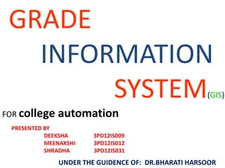 GRADE
INFORMATION
SYSTEM(GIS)
FOR college automation
UNDER THE GUIDENCE OF: DR.BHARATI HARSOOR
PRESENTED BY
DEEKSHA 3PD12IS009
MEENAKSHI 3PD12IS012
SHRADHA 3PD12IS031
 