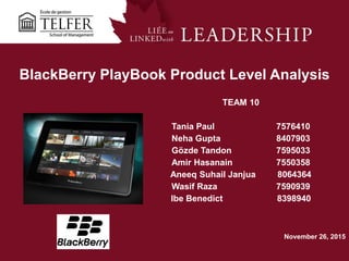 1
BlackBerry PlayBook Product Level Analysis
TEAM 10
Tania Paul 7576410
Neha Gupta 8407903
Gözde Tandon 7595033
Amir Hasanain 7550358
Aneeq Suhail Janjua 8064364
Wasif Raza 7590939
Ibe Benedict 8398940
November 26, 2015
 