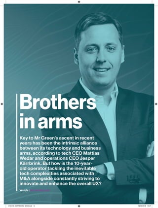 14 
Cover feature
Mr Green
Brothers
inarms
Key to Mr Green’s ascent in recent
years has been the intrinsic alliance
between its technology and business
arms, according to tech CEO Mattias
Wedar and operations CEO Jesper
Kärrbrink. But how is the 10-year-
old operator tackling the inevitable
tech complexities associated with
M&A alongside constantly striving to
innovate and enhance the overall UX?
Words | Nicole Macedo
014-019_EGRTECH53_MAIN.indd 14 08/03/2018 15:27
 