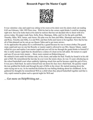 Research Paper On Master Cupid
It was valentine s day and cupid was sitting in his room at his desk were his alarm clock sat reading
8:05 am February 14th 1995 Paris time . With his bed in the corner cupid thinks I could be sleeping
right now. but as he looks back at his desk he realizes that has not decided who to shoot with love
arrows today. His paper reads Sara, Sofia, Rose, Shaniqua, Abby, and Liz for the girls and Bob,
Timothy, Mike, Will, James, and Aaron. His plan was for Sara and Mike, Shaniqua and James, Bob
and Rose, Timothy and Abby, Liz and Will, and then Sofia and Aaron to be together. Now that he has
all of that planned out he can go see Queen Tahra and to get more arrows.
As he approaches the palace he is confronted by a guard because he was in street clothes.The guard
stops cupid and says no one but Royalty or master cupid is allowed to see Mrs. Queen Tahara. cupid
rolled his eyes and replies I am master cupid and you will let me through the guard thinks to himself if
this is really master cupid then he should have a tattoo of a heat on his left ankle. He turners to cupid
and says If you are truly master ... Show more content on Helpwriting.net ...
He started to look under his kitchen sink, in his closet, and under his bed. Finally he found it in his old
pair of KD. He remembered the last day he ever wore the tennis shoes, he was 12 years old playing on
the school basketball court when suddenly lightning struck him and he became cupid the god of love.
It was just a flash back. he said to himself tear ran down his face Just a flash back. He quickly wiped
the tear grabbed the bottle and through the pair of KDs in the closet. He started running down the
stairs trying not to cry. As he reached the kitchen he was balling thinking about his childhood. As he
gathered his thoughts he remembered Will as a child when they played basketball together and that is
why cupid wanted to plane such a special night for Will and
... Get more on HelpWriting.net ...
 
