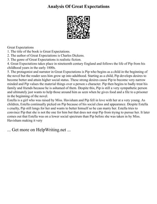 Analysis Of Great Expectations
Great Expectations
1. The title of the book is Great Expectations.
2. The author of Great Expectations is Charles Dickens.
3. The genre of Great Expectations is realistic fiction.
4. Great Expectations takes place in nineteenth century England and follows the life of Pip from his
childhood years in the early 1800s.
5. The protagonist and narrator in Great Expectations is Pip who begins as a child in the beginning of
the novel but the reader sees him grow up into adulthood. Starting as a child, Pip develops desires to
become better and attain higher social status. These strong desires cause Pip to become very narrow
minded and Pip values the material things over a person s character. Pip then begins to badly treat his
family and friends because he is ashamed of them. Despite this, Pip is still a very sympathetic person
and ultimately just wants to help those around him as seen when he gives food and a file to a prisoner
in the beginning of the novel.
Estella is a girl who was raised by Miss. Havisham and Pip fell in love with her at a very young. As
children, Estella continually picked on Pip because of his social class and appearance. Despite Estella
s cruelty, Pip still longs for her and wants to better himself so he can marry her. Estella tries to
convince Pip that she is not the one for him but that does not stop Pip from trying to pursue her. It later
comes out that Estella was on a lower social spectrum than Pip before she was taken in by Miss.
Havisham making it very
... Get more on HelpWriting.net ...
 