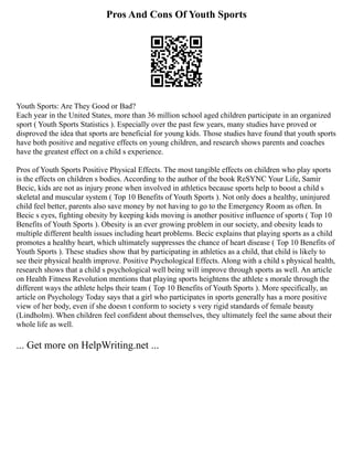 Pros And Cons Of Youth Sports
Youth Sports: Are They Good or Bad?
Each year in the United States, more than 36 million school aged children participate in an organized
sport ( Youth Sports Statistics ). Especially over the past few years, many studies have proved or
disproved the idea that sports are beneficial for young kids. Those studies have found that youth sports
have both positive and negative effects on young children, and research shows parents and coaches
have the greatest effect on a child s experience.
Pros of Youth Sports Positive Physical Effects. The most tangible effects on children who play sports
is the effects on children s bodies. According to the author of the book ReSYNC Your Life, Samir
Becic, kids are not as injury prone when involved in athletics because sports help to boost a child s
skeletal and muscular system ( Top 10 Benefits of Youth Sports ). Not only does a healthy, uninjured
child feel better, parents also save money by not having to go to the Emergency Room as often. In
Becic s eyes, fighting obesity by keeping kids moving is another positive influence of sports ( Top 10
Benefits of Youth Sports ). Obesity is an ever growing problem in our society, and obesity leads to
multiple different health issues including heart problems. Becic explains that playing sports as a child
promotes a healthy heart, which ultimately suppresses the chance of heart disease ( Top 10 Benefits of
Youth Sports ). These studies show that by participating in athletics as a child, that child is likely to
see their physical health improve. Positive Psychological Effects. Along with a child s physical health,
research shows that a child s psychological well being will improve through sports as well. An article
on Health Fitness Revolution mentions that playing sports heightens the athlete s morale through the
different ways the athlete helps their team ( Top 10 Benefits of Youth Sports ). More specifically, an
article on Psychology Today says that a girl who participates in sports generally has a more positive
view of her body, even if she doesn t conform to society s very rigid standards of female beauty
(Lindholm). When children feel confident about themselves, they ultimately feel the same about their
whole life as well.
... Get more on HelpWriting.net ...
 