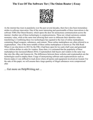The Uses Of The Software Tor ( The Onion Router ) Essay
As the internet has risen in popularity over the past several decades, there have also been tremendous
strides in software innovation. One of the more interesting and questionable of these innovations is the
software TOR (The Onion Router), which opens the door for anonymous communication across the
internet. Another one of these technologies is cryptocurrencies. These are virtual currencies contain
monetary value, while at the same time allowing their users to obfuscate their identities when
transferring it. Combining these two technologies has equated to the rises of online marketplaces
containing illegal weapons, substances, and content. These online marketplaces are often referred to as
cryptomarkets . One of the more notable of these online marketplaces is known as The Silk Road.
When it was shut down in 2013 by the FBI, it had been open for two and a half years and generated
over a billion dollars in sales for vendors. Since then, it is estimated that the popularity of these
marketplaces has increased (Barrat 2016). Cryptomarkets link buyers and vendors in the same way
that sites like eBay and Amazon do. The differences between those websites and cryptomarkets are the
technologies used to employ them. Usage of anonymizing software and cryptocurrencies such as
bitcoin makes it very difficult to track down where all parties and equipment involved are located. For
the sake of this paper, we will assume that a large quantity of illegal substances were compromised
after
... Get more on HelpWriting.net ...
 