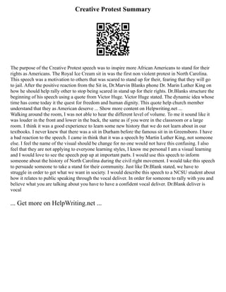 Creative Protest Summary
The purpose of the Creative Protest speech was to inspire more African Americans to stand for their
rights as Americans. The Royal Ice Cream sit in was the first non violent protest in North Carolina.
This speech was a motivation to others that was scared to stand up for their, fearing that they will go
to jail. After the positive reaction from the Sit in, Dr.Marvin Blanks phone Dr. Marin Luther King on
how he should help rally other to stop being scared in stand up for their rights. Dr.Blanks structure the
beginning of his speech using a quote from Victor Huge. Victor Huge stated. The dynamic idea whose
time has come today it the quest for freedom and human dignity. This quote help church member
understand that they as American deserve ... Show more content on Helpwriting.net ...
Walking around the room, I was not able to hear the different level of volume. To me it sound like it
was louder in the front and lower in the back, the same as if you were in the classroom or a large
room. I think it was a good experience to learn some new history that we do not learn about in our
textbooks. I never knew that there was a sit in Durham before the famous sit in in Greensboro. I have
a bad reaction to the speech. I came in think that it was a speech by Martin Luther King, not someone
else. I feel the name of the visual should be change for no one would not have this confusing. I also
feel that they are not applying to everyone learning styles, I know me personal I am a visual learning
and I would love to see the speech pop up at important parts. I would use this speech to inform
someone about the history of North Carolina during the civil right movement. I would take this speech
to persuade someone to take a stand for their community. Just like Dr.Blank stated, we have to
struggle in order to get what we want in society. I would describe this speech to a NCSU student about
how it relates to public speaking through the vocal deliver. In order for someone to rally with you and
believe what you are talking about you have to have a confident vocal deliver. Dr.Blank deliver is
vocal
... Get more on HelpWriting.net ...
 