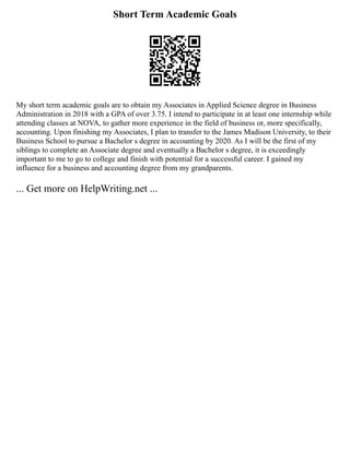 Short Term Academic Goals
My short term academic goals are to obtain my Associates in Applied Science degree in Business
Administration in 2018 with a GPA of over 3.75. I intend to participate in at least one internship while
attending classes at NOVA, to gather more experience in the field of business or, more specifically,
accounting. Upon finishing my Associates, I plan to transfer to the James Madison University, to their
Business School to pursue a Bachelor s degree in accounting by 2020. As I will be the first of my
siblings to complete an Associate degree and eventually a Bachelor s degree, it is exceedingly
important to me to go to college and finish with potential for a successful career. I gained my
influence for a business and accounting degree from my grandparents.
... Get more on HelpWriting.net ...
 