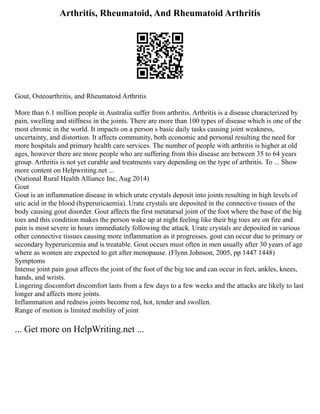 Arthritis, Rheumatoid, And Rheumatoid Arthritis
Gout, Osteoarthritis, and Rheumatoid Arthritis
More than 6.1 million people in Australia suffer from arthritis. Arthritis is a disease characterized by
pain, swelling and stiffness in the joints. There are more than 100 types of disease which is one of the
most chronic in the world. It impacts on a person s basic daily tasks causing joint weakness,
uncertainty, and distortion. It affects community, both economic and personal resulting the need for
more hospitals and primary health care services. The number of people with arthritis is higher at old
ages, however there are more people who are suffering from this disease are between 35 to 64 years
group. Arthritis is not yet curable and treatments vary depending on the type of arthritis. To ... Show
more content on Helpwriting.net ...
(National Rural Health Alliance Inc, Aug 2014)
Gout
Gout is an inflammation disease in which urate crystals deposit into joints resulting in high levels of
uric acid in the blood (hyperuricaemia). Urate crystals are deposited in the connective tissues of the
body causing gout disorder. Gout affects the first metatarsal joint of the foot where the base of the big
toes and this condition makes the person wake up at night feeling like their big toes are on fire and
pain is most severe in hours immediately following the attack. Urate crystals are deposited in various
other connective tissues causing more inflammation as it progresses. gout can occur due to primary or
secondary hyperuricemia and is treatable. Gout occurs must often in men usually after 30 years of age
where as women are expected to get after menopause. (Flynn Johnson, 2005, pp 1447 1448)
Symptoms
Intense joint pain gout affects the joint of the foot of the big toe and can occur in feet, ankles, knees,
hands, and wrists.
Lingering discomfort discomfort lasts from a few days to a few weeks and the attacks are likely to last
longer and affects more joints.
Inflammation and redness joints become red, hot, tender and swollen.
Range of motion is limited mobility of joint
... Get more on HelpWriting.net ...
 