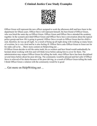 Criminal Justice Case Study Examples
Officer Green will represent the new officer assigned to work the afternoon shift and have been in the
department for fifteen years. Officer Steve will represent himself, the best friend of Officer Green,
who was hired the same day as Officer Green. Officer Green and Officer Steve attended the academy
together. In the scenario provided Officer Green and Officer Steve have conversation about the typical
police gossip and how life is going in general. Officer Steve reveals to Officer Green that his child is
sick; therefore, he was up all night. As a result of being up all night along with working so many hours
of overtime, he is very tired and he is also feeling ill. Officer Steve asks Officer Green to listen out for
his radio call so he ... Show more content on Helpwriting.net ...
If Officer Green decides to tell the entire truth, his co workers and best friend would undoubtedly be
hesitant about working with him and will think twice before asking him to cover for them. The
administration may respect Officer Green for telling the truth, since Officer Steve has been disciplined
several times before about his poor driving. The community would be pleased and feel safer if Officer
Steve is relieved of his duties because of his poor driving, as a result of Officer Green telling the truth.
I think Officer Green s relation with the community would be in good
... Get more on HelpWriting.net ...
 