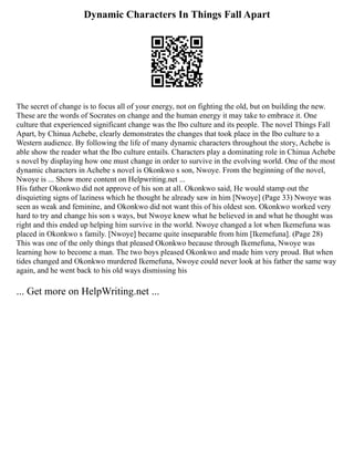 Dynamic Characters In Things Fall Apart
The secret of change is to focus all of your energy, not on fighting the old, but on building the new.
These are the words of Socrates on change and the human energy it may take to embrace it. One
culture that experienced significant change was the Ibo culture and its people. The novel Things Fall
Apart, by Chinua Achebe, clearly demonstrates the changes that took place in the Ibo culture to a
Western audience. By following the life of many dynamic characters throughout the story, Achebe is
able show the reader what the Ibo culture entails. Characters play a dominating role in Chinua Achebe
s novel by displaying how one must change in order to survive in the evolving world. One of the most
dynamic characters in Achebe s novel is Okonkwo s son, Nwoye. From the beginning of the novel,
Nwoye is ... Show more content on Helpwriting.net ...
His father Okonkwo did not approve of his son at all. Okonkwo said, He would stamp out the
disquieting signs of laziness which he thought he already saw in him [Nwoye] (Page 33) Nwoye was
seen as weak and feminine, and Okonkwo did not want this of his oldest son. Okonkwo worked very
hard to try and change his son s ways, but Nwoye knew what he believed in and what he thought was
right and this ended up helping him survive in the world. Nwoye changed a lot when Ikemefuna was
placed in Okonkwo s family. [Nwoye] became quite inseparable from him [Ikemefuna]. (Page 28)
This was one of the only things that pleased Okonkwo because through Ikemefuna, Nwoye was
learning how to become a man. The two boys pleased Okonkwo and made him very proud. But when
tides changed and Okonkwo murdered Ikemefuna, Nwoye could never look at his father the same way
again, and he went back to his old ways dismissing his
... Get more on HelpWriting.net ...
 