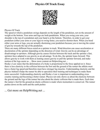 Physics Of Track Essay
Physics Of Track
The speed at which a pendulum swings depends on the length of the pendulum, not on the amount of
weight at the bottom. Your arms and legs are both pendulums. When you swing your arm, your
shoulder is the top of a pendulum and your hand is at the bottom. Therefore, in order to get your
pendulum (either your arms or your legs) to swing faster, you need to shorten them. When you bend
either your arms or legs, you are actually shortening your pendulum because you re moving the center
of gravity towards the top of the pendulum.
There are many different forces acted on a sprinter in track. Wind direction can cause acceleration or
deceleration of the sprinter depending on the direction of wind. Gravity can be an advantage of
disadvantage to sprinters. Although gravity causes friction between the track and the sprinter s feet,
sprinters have adapted to use gravity as an advantage. To do this, the sprinter leans forward. This
allows gravity to work with them as leaning causes gravity to pull the sprinter forward, and make
motion of the legs easier as ... Show more content on Helpwriting.net ...
Hooke s Law states that the deformation of a body is proportional to the force applied on it. Since
there is less elasticity in the collision between the foot and the ground of the runner the athlete must
have a faster leg speed and therefore must have stronger leg muscles. Understanding elasticity and the
physics behind it helps the runner be able to specialize their training and techniques to make them
more successful. Understanding elasticity and Hooke s Law is important to understanding cross
country running and becoming a better runner. Physics not only shows us about the elasticity between
the ground and the legs of the runner but also about the elastic collision that is made there. Each time
the runner s feet hit the ground an elastic collision is made where momentum is conserved. The runner
pushes down on the earth and the earth pushes
... Get more on HelpWriting.net ...
 