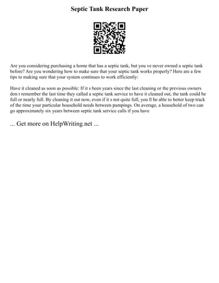 Septic Tank Research Paper
Are you considering purchasing a home that has a septic tank, but you ve never owned a septic tank
before? Are you wondering how to make sure that your septic tank works properly? Here are a few
tips to making sure that your system continues to work efficiently:
Have it cleaned as soon as possible: If it s been years since the last cleaning or the previous owners
don t remember the last time they called a septic tank service to have it cleaned out, the tank could be
full or nearly full. By cleaning it out now, even if it s not quite full, you ll be able to better keep track
of the time your particular household needs between pumpings. On average, a household of two can
go approximately six years between septic tank service calls if you have
... Get more on HelpWriting.net ...
 