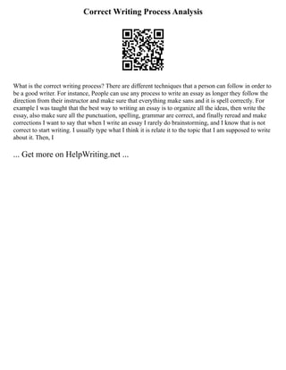 Correct Writing Process Analysis
What is the correct writing process? There are different techniques that a person can follow in order to
be a good writer. For instance, People can use any process to write an essay as longer they follow the
direction from their instructor and make sure that everything make sans and it is spell correctly. For
example I was taught that the best way to writing an essay is to organize all the ideas, then write the
essay, also make sure all the punctuation, spelling, grammar are correct, and finally reread and make
corrections I want to say that when I write an essay I rarely do brainstorming, and I know that is not
correct to start writing. I usually type what I think it is relate it to the topic that I am supposed to write
about it. Then, I
... Get more on HelpWriting.net ...
 