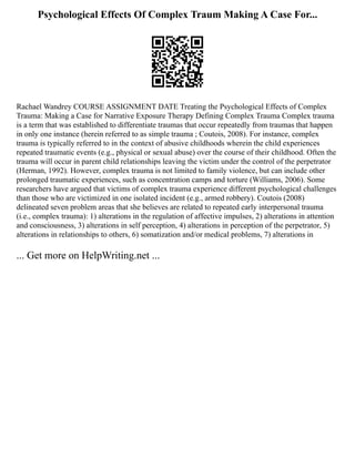 Psychological Effects Of Complex Traum Making A Case For...
Rachael Wandrey COURSE ASSIGNMENT DATE Treating the Psychological Effects of Complex
Trauma: Making a Case for Narrative Exposure Therapy Defining Complex Trauma Complex trauma
is a term that was established to differentiate traumas that occur repeatedly from traumas that happen
in only one instance (herein referred to as simple trauma ; Coutois, 2008). For instance, complex
trauma is typically referred to in the context of abusive childhoods wherein the child experiences
repeated traumatic events (e.g., physical or sexual abuse) over the course of their childhood. Often the
trauma will occur in parent child relationships leaving the victim under the control of the perpetrator
(Herman, 1992). However, complex trauma is not limited to family violence, but can include other
prolonged traumatic experiences, such as concentration camps and torture (Williams, 2006). Some
researchers have argued that victims of complex trauma experience different psychological challenges
than those who are victimized in one isolated incident (e.g., armed robbery). Coutois (2008)
delineated seven problem areas that she believes are related to repeated early interpersonal trauma
(i.e., complex trauma): 1) alterations in the regulation of affective impulses, 2) alterations in attention
and consciousness, 3) alterations in self perception, 4) alterations in perception of the perpetrator, 5)
alterations in relationships to others, 6) somatization and/or medical problems, 7) alterations in
... Get more on HelpWriting.net ...
 