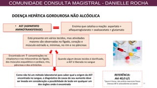 10
• AST (ASPARTATO
AMINOTRANSFERASE)
Enzima que catalisa a reação: aspartato +
alfaqueroglutarato = oxaloacetato + glutamato
Está presente em vários tecidos, mas atividades
maiores são observadas no fígado, coração e
músculo estriado e, mínimas, no rim e no pâncreas
Quando algum desses tecidos é danificado,
a AST é liberada no sangue
Como não há um método laboratorial para saber qual a origem da AST
encontrada no sangue, o diagnóstico da causa do seu aumento deve
ser levada em consideração a possibilidade de lesão em qualquer um
dos órgãos onde é encontrada
Encontrada em ↑ concentrações no
citoplasma e nas mitocondrias do fígado,
dos músculos esquelético e cardíaco, rins,
pâncreas e dos eritrócitos
REFERÊNCIA:
Até 40,0 U/L
*jejum 4 horas, não praticar exercícios físicos
intensos 48 hr antecedentes ao exame
DOENÇA HEPÁTICA GORDUROSA NÃO ALCÓOLICA
 