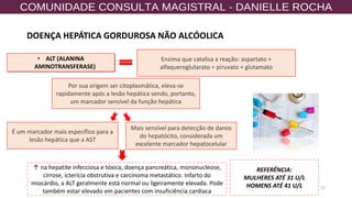12
• ALT (ALANINA
AMINOTRANSFERASE)
Enzima que catalisa a reação: aspartato +
alfaqueroglutarato = piruvato + glutamato
Por sua origem ser citoplasmática, eleva-se
rapidamente após a lesão hepática sendo, portanto,
um marcador sensível da função hepática
Mais sensível para detecção de danos
do hepatócito, considerada um
excelente marcador hepatocelular
↑ na hepatite infecciosa e tóxica, doença pancreática, mononucleose,
cirrose, icterícia obstrutiva e carcinoma metastático. Infarto do
miocárdio, a ALT geralmente está normal ou ligeiramente elevada. Pode
também estar elevado em pacientes com insuficiência cardíaca
É um marcador mais específico para a
lesão hepática que a AST
REFERÊNCIA:
MULHERES ATÉ 31 U/L
HOMENS ATÉ 41 U/L
DOENÇA HEPÁTICA GORDUROSA NÃO ALCÓOLICA
 