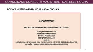 15
IMPORTANTE!!!
FATORES QUE AUMENTAM AM TRANSAMINASES NO SANGUE
DOENÇAS HEPATOBILIARES
DOENÇAS DO MIOCARDIO
DOENÇA PANCREÁTICA
DOENÇAS MUSCULARES
ÁLCOOL
DOENÇA NÃO HEPATOBILIAR COM ENVOLVIMENTO HEPÁTICO: OBESIDADE, DIABETES,
INFECÇÃO POR HIV, HIPERTIREOIDISMO E DOENÇA CELÍACA
DOENÇA HEPÁTICA GORDUROSA NÃO ALCÓOLICA
 