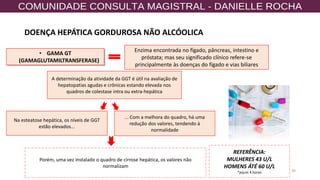 16
• GAMA GT
(GAMAGLUTAMILTRANSFERASE)
Enzima encontrada no fígado, pâncreas, intestino e
próstata; mas seu significado clínico refere-se
principalmente às doenças do fígado e vias biliares
A determinação da atividade da GGT é útil na avaliação de
hepatopatias agudas e crônicas estando elevada nos
quadros de colestase intra ou extra-hepática
... Com a melhora do quadro, há uma
redução dos valores, tendendo à
normalidade
Porém, uma vez instalado o quadro de cirrose hepática, os valores não
normalizam
Na esteatose hepática, os níveis de GGT
estão elevados...
REFERÊNCIA:
MULHERES 43 U/L
HOMENS ÁTÉ 60 U/L
*jejum 4 horas
DOENÇA HEPÁTICA GORDUROSA NÃO ALCÓOLICA
 