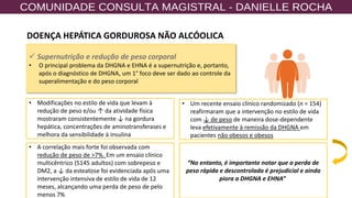 18
✓ Supernutrição e redução de peso corporal
• O principal problema da DHGNA e EHNA é a supernutrição e, portanto,
após o diagnóstico de DHGNA, um 1° foco deve ser dado ao controle da
superalimentação e do peso corporal
• Modificações no estilo de vida que levam à
redução de peso e/ou ↑ da atividade física
mostraram consistentemente ↓ na gordura
hepática, concentrações de aminotransferases e
melhora da sensibilidade à insulina.
• Um recente ensaio clínico randomizado (n = 154)
reafirmaram que a intervenção no estilo de vida
com ↓ de peso de maneira dose-dependente
leva efetivamente à remissão da DHGNA em
pacientes não obesos e obesos
• A correlação mais forte foi observada com
redução de peso de >7%. Em um ensaio clínico
multicêntrico (5145 adultos) com sobrepeso e
DM2, a ↓ da esteatose foi evidenciada após uma
intervenção intensiva de estilo de vida de 12
meses, alcançando uma perda de peso de pelo
menos 7%
“No entanto, é importante notar que a perda de
peso rápida e descontrolada é prejudicial e ainda
piora a DHGNA e EHNA”
DOENÇA HEPÁTICA GORDUROSA NÃO ALCÓOLICA
 