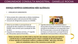 19
✓ Vários estudos têm evidenciado os efeitos metabólicos
prejudiciais após o alto consumo de CHOs simples.
✓ Consumo de refrigerantes associou-se à DHGNA.
✓ Dieta rica em CHOs é a principal fonte de
produção de AGLs hepáticos em indivíduos com
EHGNA, onde contribui para a produção de 30%
de AGLs.
✓ Enquanto em indivíduos normais, a ↑ ingestão
de CHOs produz apenas 5% de AGLs.
“Dietas com baixo teor de CHOs (<45% ao dia) têm sido relatadas como úteis para melhorar
a perda de peso e o perfil metabólico geral e reduzir o conteúdo de TGs intra-hepáticos.
A menor ingestão de carboidratos melhora a condição da EHGNA . Além disso, uma dieta
pobre em carboidratos reduz os TGs e aumenta os níveis de HDL ”
• CONSUMO DE CARBOIDRATOS
✓ Ingestão total de CHOs, monossacarídeos e
dissacarídeos foram inversamente relacionados à
prevalência de EHGNA em uma população idosa
(61-79 anos) onde o consumo de refrigerantes
era baixo e as frutas eram a principal fonte de
ingestão de monossacarídeos e dissacarídeos
DOENÇA HEPÁTICA GORDUROSA NÃO ALCÓOLICA
 