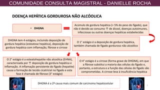 DOENÇA HEPÁTICA GORDUROSA NÃO ALCÓOLICA
2
• DHGNA
Acúmulo de gordura hepática (> 5% do peso do fígado), que
não é devido ao consumo ↑ de álcool, doenças autoimunes,
infecciosas ou outras doenças hepáticas estabelecidas
DHGNA tem 4 estágios, incluindo deposição de
gordura hepática (esteatose hepática), deposição de
gordura hepática com inflamação, fibrose e cirrose
DHGNA é a 2ª causa mais comum de carcinoma hepatocelular
O 1° estágio é a deposição de gordura hepática,
também chamada de fígado gorduroso não alcoólico
O 2° estágio é a esteatohepatite não alcoólica (EHNA),
caracterizada por ↑ deposição de gordura hepática e
inflamação. A inflamação persistente do fígado (hepatite)
causa a formação de tecido cicatricial no fígado e esta
fase é chamada de fibrose (3° estágio)
O 4° estágio é a cirrose (forma grave de DHGNA), em que
a fibrose substitui a maioria das células do fígado e,
portanto, a estrutura e a função das células do fígado são
comprometidas. A cirrose leva à insuficiência hepática
 