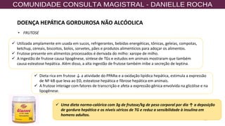 20
✓ Utilizada amplamente em usada em sucos, refrigerantes, bebidas energéticas, tônicas, geleias, compotas,
ketchup, cereais, biscoitos, bolos, sorvetes, pães e produtos alimentícios para adoçar os alimentos.
✓ Frutose presente em alimentos processados é derivada do milho: xarope de milho.
✓ A ingestão de frutose causa lipogênese, síntese de TGs e estudos em animais mostraram que também
causa esteatose hepática. Além disso, a alta ingestão de frutose também inibe a secreção de leptina.
✓ Dieta rica em frutose ↓ a atividade do PPARα e a oxidação lipídica hepática, estimula a expressão
de NF-kB que leva ao EO, esteatose hepática e fibrose hepática em animais.
✓ A frutose interage com fatores de transcrição e afeta a expressão gênica envolvida na glicólise e na
lipogênese.
✓ Uma dieta normo-calórica com 3g de frutose/kg de peso corporal por dia ↑ a deposição
de gordura hepática e os níveis séricos de TG e reduz a sensibilidade à insulina em
homens adultos.
• FRUTOSE
DOENÇA HEPÁTICA GORDUROSA NÃO ALCÓOLICA
 