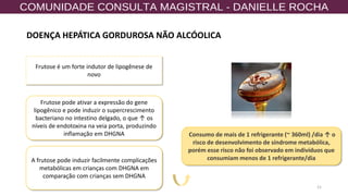 21
Frutose é um forte indutor de lipogênese de
novo
Frutose pode ativar a expressão do gene
lipogênico e pode induzir o supercrescimento
bacteriano no intestino delgado, o que ↑ os
níveis de endotoxina na veia porta, produzindo
inflamação em DHGNA
A frutose pode induzir facilmente complicações
metabólicas em crianças com DHGNA em
comparação com crianças sem DHGNA
Consumo de mais de 1 refrigerante (~ 360ml) /dia ↑ o
risco de desenvolvimento de síndrome metabólica,
porém esse risco não foi observado em indivíduos que
consumiam menos de 1 refrigerante/dia
DOENÇA HEPÁTICA GORDUROSA NÃO ALCÓOLICA
 