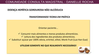 22
TRANSFORMANDO TEORIA EM PRÁTICA
Orientar paciente...
✓ Consumir mais alimentos e menos produtos alimentícios.
✓ Leitura dos ingredientes dos produtos alimentícios.
✓ Substituir açúcar por 100% stévia, eritritol, xilitol, Monk Fruit (Luo Han Guo)
UTILIZAR SOMENTE NO QUE REALMENTE NECESSÁRIO!
DOENÇA HEPÁTICA GORDUROSA NÃO ALCÓOLICA
 