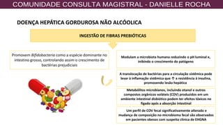 24
Promovem Bifidobacteria como a espécie dominante no
intestino grosso, controlando assim o crescimento de
bactérias prejudiciais
INGESTÃO DE FIBRAS PREBIÓTICAS
Modulam a microbiota humana reduzindo o pH luminal e,
inibindo o crescimento do patógeno
A translocação de bactérias para a circulação sistêmica pode
levar à inflamação sistêmica que ↑ a resistência à insulina,
promovendo lesão hepática
Metabólitos microbianos, incluindo etanol e outros
compostos orgânicos voláteis (COV) produzidos em um
ambiente intestinal disbiótico podem ter efeitos tóxicos no
fígado após a absorção intestinal
Um perfil de COV fecal significativamente alterado e
mudança de composição no microbioma fecal são observados
em pacientes obesos com suspeita clínica de EHGNA
DOENÇA HEPÁTICA GORDUROSA NÃO ALCÓOLICA
 