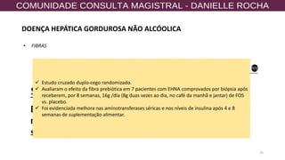 25
• FIBRAS
✓ Estudo cruzado duplo-cego randomizado.
✓ Avaliaram o efeito da fibra prebiótica em 7 pacientes com EHNA comprovados por biópsia após
receberem, por 8 semanas, 16g /dia (8g duas vezes ao dia, no café da manhã e jantar) de FOS
vs. placebo.
✓ Foi evidenciada melhora nas aminotransferases séricas e nos níveis de insulina após 4 e 8
semanas de suplementação alimentar.
DOENÇA HEPÁTICA GORDUROSA NÃO ALCÓOLICA
 