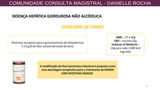 28
CONSUMO DE FIBRAS
OMS – 27 e 40g
FAO – mínimo 25g
Institute of Medicine -
14g para cada 1.000 kcal
ingeridas
Diretrizes europeias para o gerenciamento de dislipidemias:
5-15 g/d de fibra solúvel derivado da aveia.
A modificação da flora bacteriana intestinal é proposta como
uma abordagem terapêutica para o tratamento da DHGNA
EIXO INTESTINO-FÍGADO!
DOENÇA HEPÁTICA GORDUROSA NÃO ALCÓOLICA
 