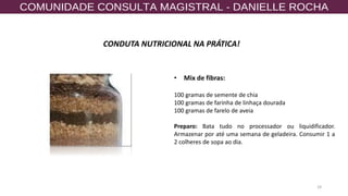 29
CONDUTA NUTRICIONAL NA PRÁTICA!
• Mix de fibras:
100 gramas de semente de chia
100 gramas de farinha de linhaça dourada
100 gramas de farelo de aveia
Preparo: Bata tudo no processador ou liquidificador.
Armazenar por até uma semana de geladeira. Consumir 1 a
2 colheres de sopa ao dia.
 