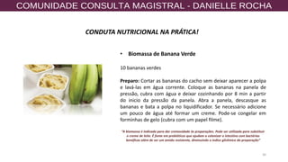 30
CONDUTA NUTRICIONAL NA PRÁTICA!
• Biomassa de Banana Verde
10 bananas verdes
Preparo: Cortar as bananas do cacho sem deixar aparecer a polpa
e lavá-las em água corrente. Coloque as bananas na panela de
pressão, cubra com água e deixar cozinhando por 8 min a partir
do inicio da pressão da panela. Abra a panela, descasque as
bananas e bata a polpa no liquidificador. Se necessário adicione
um pouco de água até formar um creme. Pode-se congelar em
forminhas de gelo (cubra com um papel filme).
“A biomassa é indicada para dar cremosidade às preparações. Pode ser utilizada para substituir
o creme de leite. É fonte em prebióticos que ajudam a colonizar o intestino com bactérias
benéficas além de ser um amido resistente, diminuindo o índice glicêmico da preparação”
 