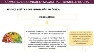 32
✓ Alimentos com baixo IG ou carboidratos de liberação
lenta induzem um "efeito da segunda refeição"
✓ Foi relatado que um café da manhã com dieta de
baixo IG, um café da manhã que consiste em amido
indigestível e fermentável com alto teor de fibra,
induz o efeito da 2ª refeição e reduz os níveis de FFAs
e de insulina circulantes após a refeição subsequente
em homens e mulheres
ÍNDICE GLICÊMICO
Inclusão de amido indigestível e
fermentável, com alto teor de fibra
e CHOs de ↓ IG pode ser útil para
manter o perfil de glicose no
sangue, insulina e FFAs em
indivíduos com resistência à
insulina e EHNA
DOENÇA HEPÁTICA GORDUROSA NÃO ALCÓOLICA
 