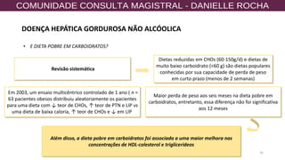 35
• E DIETA POBRE EM CARBOIDRATOS?
Revisão sistemática
Dietas reduzidas em CHOs (60-150g/d) e dietas de
muito baixo carboidrato (<60 g) são dietas populares
conhecidas por sua capacidade de perda de peso
em curto prazo (menos de 2 semanas)
Em 2003, um ensaio multicêntrico controlado de 1 ano ( n =
63 pacientes obesos distribuiu aleatoriamente os pacientes
para uma dieta com ↓ teor de CHOs, ↑ teor de PTN e LIP vs
uma dieta de baixa caloria, ↑ teor de CHOs e ↓ em LIP
Além disso, a dieta pobre em carboidratos foi associada a uma maior melhora nas
concentrações de HDL-colesterol e triglicerídeos
Maior perda de peso aos seis meses na dieta pobre em
carboidratos, entretanto, essa diferença não foi significativa
aos 12 meses
DOENÇA HEPÁTICA GORDUROSA NÃO ALCÓOLICA
 