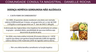 36
Em 2009, 22 pacientes obesos receberam uma dieta com restrição
calórica (1100 kcal/d) por 3 meses, um grupo tinha um ↓ teor de CHO
(<50 g/d) e o outro grupo tinha um ↑ teor de CHO (> 180 g/d)
Em 2016, uma meta-análise incluindo 20 ensaios clínicos (n = 1073)
suporta que dietas com gordura baixa/moderada (≤30% da ingestão
calórica diária) e CHO moderada (≤45% da ingestão calórica diária)...
A diminuição dos triglicerídeos intra-hepáticos foi semelhante em ambos
os grupos – provável efeito: possibilidade de que essa melhora seja
decorrente da perda de peso
... Têm uma efeito benéfico semelhante na função hepática
• E DIETA POBRE EM CARBOIDRATOS?
DOENÇA HEPÁTICA GORDUROSA NÃO ALCÓOLICA
 