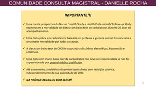 37
IMPORTANTE!!!
✓ Uma coorte prospectiva do Nurses 'Health Study e Health Professionals' Follow-up Study
examinaram a mortalidade de dietas com baixo teor de carboidratos durante 26 anos de
acompanhamento.
✓ Uma dieta pobre em carboidratos baseada em proteína e gordura animal foi associada a
uma maior mortalidade por todas as causas.
✓ A dieta com baixo teor de CHO foi associada a distúrbios eletrolíticos, hipotensão e
colelitíase.
✓ Uma dieta com muito baixo teor de carboidratos não deve ser recomendada se não for
supervisionada por pessoal médico qualificado.
✓ Até o momento, a evidência disponível apoia dietas com restrição calórica,
independentemente de sua quantidade de CHO.
✓ NA PRÁTICA: REGRA DO BOM SENSO!
 