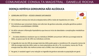 38
• GORDURA DIETÉTICA – ÁCIDOS GRAXOS SATURADOS
✓ AGSs induzem estresse do retículo endoplasmático (ER) e lesão de hepatócitos em ratos.
✓ Em indivíduos que consomem dietas com alto teor de gordura saturada, variações genéticas podem
influenciar a suscetibilidade à DHGNA.
✓ Os AGSs induzem inflamação hipotalâmica que leva ao início da obesidade e complicações metabólicas
relacionadas...
✓ ... Os dados dietéticos revelaram que os indivíduos DHGNA consumiram 14% de sua energia total de
AGSs, ao passo que foi de 10% nos indivíduos controle.
✓ A ingestão de mais de 10% da energia total dos AGSs pode apoiar a resistência à RI, enquanto menos de
10% da energia total dos AGSs reduz os níveis plasmáticos de LDL e TG; no entanto, menos de 7% da
energia total dos AGSs não melhora ainda mais o EHNA, mas é até prejudicial.
✓ No geral, é razoável sugerir uma redução na ingestão de gordura saturada na população em geral.
DOENÇA HEPÁTICA GORDUROSA NÃO ALCÓOLICA
 