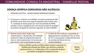 41
✓ Em homens e mulheres com DHGNA, uma dieta composta de 20%
de MUFAs como fonte de energia da ingestão calórica diária total
↑ a oxidação de ácidos graxos por meio da atividade de PPARs
ativados e reduz a lipogênese por meio da diminuição da atividade
da proteína de ligação do elemento regulador de esterol (SREBP)
✓ Recente ensaio clínico duplo-cego
randomizado (n = 66 pacientes com DHGNA)
avaliaram o efeito de 20 g/dia de azeite de
oliva vs. óleo de girassol por 12 semanas por
pelo menos 1 ano na população em geral
Tanto os MUFAs quanto os PUFAs podem reduzir a esteatose na
DHGNA pela ativação dos PPARs, que estimula a oxidação
gordurosa livre e ↓ a inflamação, a RI e a expressão de genes
envolvidos na lipogênese hepática de novo
✓ O azeite de oliva melhorou a gravidade do
fígado gorduroso (medida por US), os níveis
de TG e a massa gorda, independentemente
da correção de fatores de risco
cardiometabólicos
• GORDURA DIETÉTICA – ÁCIDOS GRAXOS MONOINSATURADOS
MUFAs:
20g/d
DOENÇA HEPÁTICA GORDUROSA NÃO ALCÓOLICA
 