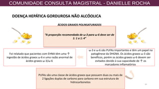 43
PUFAs são uma classe de ácidos graxos que possuem duas ou mais de
2 ligações duplas de carbono para carbono em sua estrutura de
hidrocarbonetos
ω-3 e ω-6 são PUFAs importantes e têm um papel na
patogênese da DHGNA. Os ácidos graxos ω-3 são
benéficos, porém os ácidos graxos ω-6 devem ser
evitados devido à sua capacidade de ↑ os
marcadores inflamatórios
Foi relatado que pacientes com EHNA têm uma ↑
ingestão de ácidos graxos ω-6 e uma razão anormal de
ácidos graxos ω-3/ω-6
“A proporção recomendada de ω-3 para ω-6 deve ser de
1: 1 a 1: 4”
ÁCIDOS GRAXOS POLINSATURADOS
DOENÇA HEPÁTICA GORDUROSA NÃO ALCÓOLICA
 