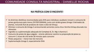 49
NA PRÁTICA COM O PACIENTE!
✓ As diretrizes dietéticas recomendadas pela AHA para indivíduos saudáveis ​​incluem o consumo de
peixes gordurosos pelo menos 2X POR SEMANA, junto com ácidos graxos ômega-3 derivados de
plantas, incluindo ALA de produtos de nozes e óleo de linhaça.
✓ Otimizar o consumo de ômega 3 acrescentando sementes como chia e farinha linhaça dourada nos
alimentos
✓ Ingestão ou suplementação adequada de Complexo B, Zn, Mg e vitamina C
✓ Consumo de peixes de água salgada – oriente adicionar coentro na preparação do peixe ou
consumir 1 xícara de chá verde 30 minutos após consumo
✓ Peixes pequenos – menor teor de mercúrio
✓ Suplementação ômega 3, especialmente DHA
 