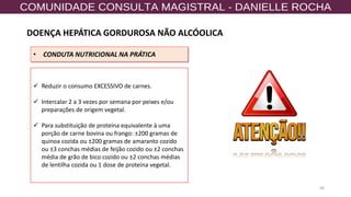 50
• CONDUTA NUTRICIONAL NA PRÁTICA
✓ Reduzir o consumo EXCESSIVO de carnes.
✓ Intercalar 2 a 3 vezes por semana por peixes e/ou
preparações de origem vegetal.
✓ Para substituição de proteína equivalente à uma
porção de carne bovina ou frango: ±200 gramas de
quinoa cozida ou ±200 gramas de amaranto cozido
ou ±3 conchas médias de feijão cozido ou ±2 conchas
média de grão de bico cozido ou ±2 conchas médias
de lentilha cozida ou 1 dose de proteína vegetal.
DOENÇA HEPÁTICA GORDUROSA NÃO ALCÓOLICA
 