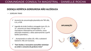 52
• GORDURA TRANS
✓ Aumento da concentração plasmática de TNF-alfa,
IL-6, e PCR.
✓ Ingestão de ácido linoléico conjugado trans-10, cis-
12 - presente em óleos hidrogenados, ↑ os
marcadores inflamatórios em mulheres, causa
disfunção endotelial, e afeta adversamente o perfil
lipídico plasmático...
✓ ...Aumentando as razões LDL: HDL e colesterol
total (CT): HDL em humanos.
✓ “Sem hesitar, é necessário aconselhar minimizar
ou evitar o consumo de gorduras trans”
INFLAMAÇÃO
DOENÇA HEPÁTICA GORDUROSA NÃO ALCÓOLICA
 