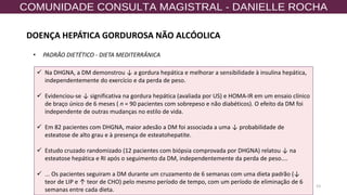53
✓ Na DHGNA, a DM demonstrou ↓ a gordura hepática e melhorar a sensibilidade à insulina hepática,
independentemente do exercício e da perda de peso.
✓ Evidenciou-se ↓ significativa na gordura hepática (avaliada por US) e HOMA-IR em um ensaio clínico
de braço único de 6 meses ( n = 90 pacientes com sobrepeso e não diabéticos). O efeito da DM foi
independente de outras mudanças no estilo de vida.
✓ Em 82 pacientes com DHGNA, maior adesão a DM foi associada a uma ↓ probabilidade de
esteatose de alto grau e à presença de esteatohepatite.
✓ Estudo cruzado randomizado (12 pacientes com biópsia comprovada por DHGNA) relatou ↓ na
esteatose hepática e RI após o seguimento da DM, independentemente da perda de peso....
✓ ... Os pacientes seguiram a DM durante um cruzamento de 6 semanas com uma dieta padrão (↓
teor de LIP e ↑ teor de CHO) pelo mesmo período de tempo, com um período de eliminação de 6
semanas entre cada dieta.
• PADRÃO DIETÉTICO - DIETA MEDITERRÂNICA
DOENÇA HEPÁTICA GORDUROSA NÃO ALCÓOLICA
 