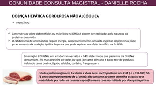 56
✓ Controvérsias sobre os benefícios ou malefícios na DHGNA podem ser explicadas pela natureza da
proteína consumida.
✓ O catabolismo de aminoácidos requer energia, subsequentemente, uma alta ingestão de proteínas pode
gerar aumento da oxidação lipídica hepática que pode explicar seu efeito benéfico na DHGNA
Em relação à DHGNA, um estudo transversal ( n = 349) determinou que pacientes da DHGNA
consumiam 27% mais proteína de todos os tipos (de carne com alto e baixo teor de gordura),
incluindo carne bovina, fígado, salsicha, cordeiro, frango e peru.
Estudo epidemiológico em 6 estados e duas áreas metropolitanas nos EUA ( n = 536.969; 50-
71 anos; acompanhamento de 16 anos): alto consumo de carne vermelha associou-se a
mortalidade por todas as causas e especificamente com mortalidade por doenças hepáticas
• PROTEÍNAS
DOENÇA HEPÁTICA GORDUROSA NÃO ALCÓOLICA
 